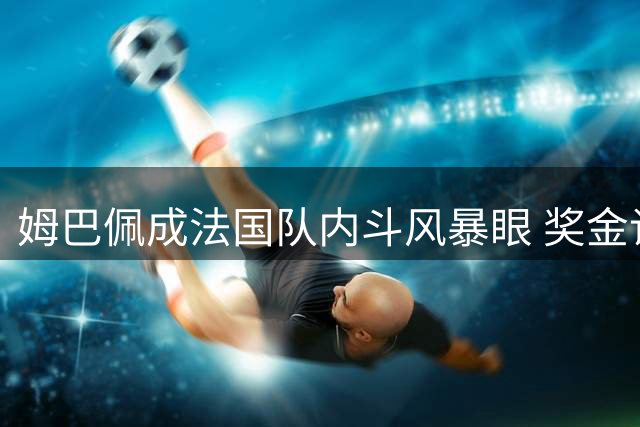 姆巴佩成法国队内斗风暴眼 奖金谈判与德尚离任内幕曝光